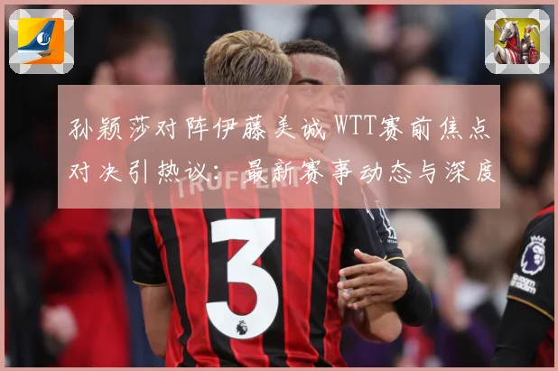 孙颖莎对阵伊藤美诚 WTT赛前焦点对决引热议：最新赛事动态与深度分析