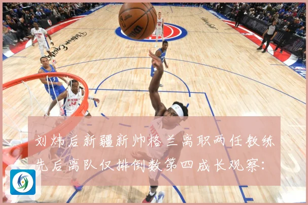 刘炜后新疆新帅格兰离职两任教练先后离队仅排倒数第四成长观察：最新赛事动态与深度分析