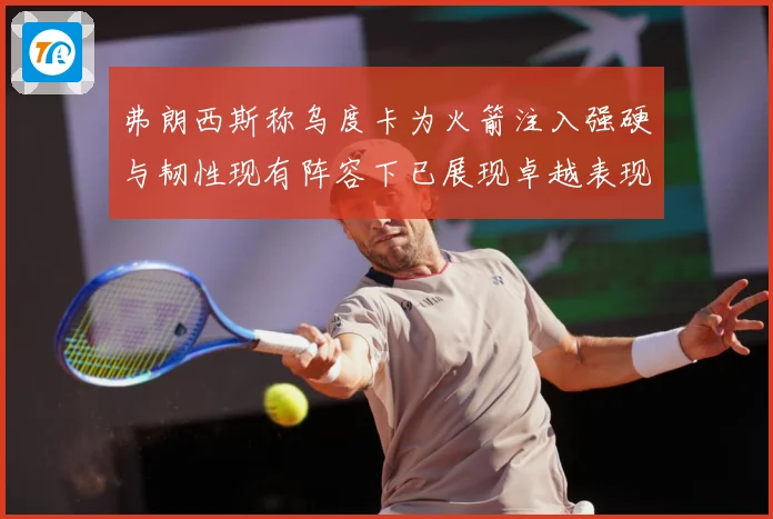 弗朗西斯称乌度卡为火箭注入强硬与韧性现有阵容下已展现卓越表现赛场复盘：最新赛事动态与深度分析