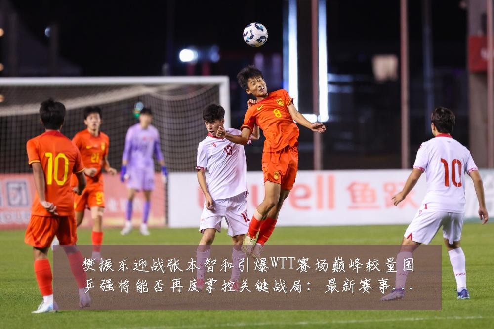 樊振东迎战张本智和引爆WTT赛场巅峰较量国乒强将能否再度掌控关键战局:最新赛事动态与深度分析